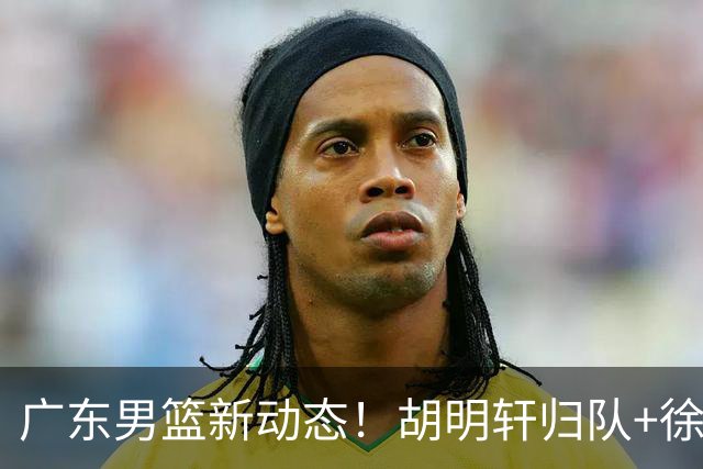 广东男篮新动态！胡明轩归队+徐杰黄明依赴美特训，四人合同到期
