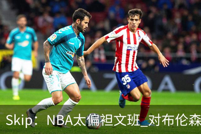 Skip：NBA太偏袒文班 对布伦森做出扎扎垫伦纳德脚的动作却没被吹